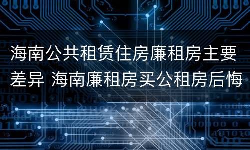 海南公共租赁住房廉租房主要差异 海南廉租房买公租房后悔了