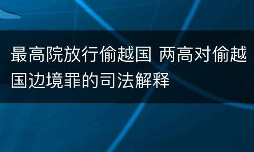 最高院放行偷越国 两高对偷越国边境罪的司法解释