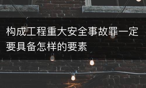构成工程重大安全事故罪一定要具备怎样的要素