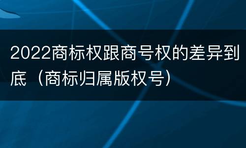 2022商标权跟商号权的差异到底（商标归属版权号）