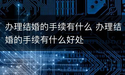 办理结婚的手续有什么 办理结婚的手续有什么好处