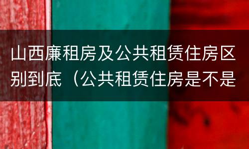 山西廉租房及公共租赁住房区别到底（公共租赁住房是不是廉租房）