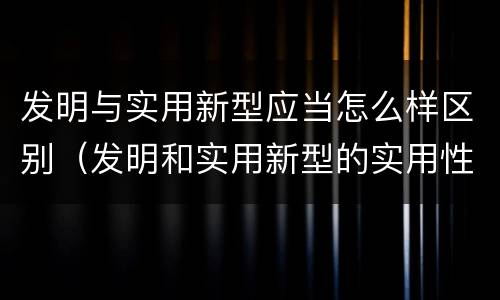 发明与实用新型应当怎么样区别（发明和实用新型的实用性包括）