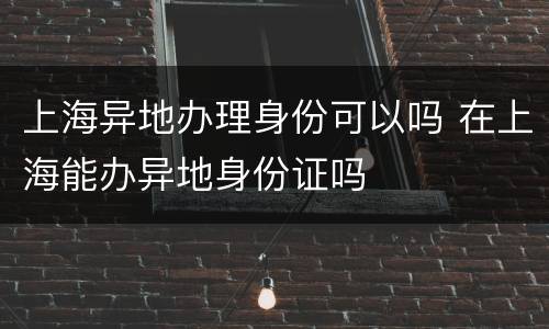 上海异地办理身份可以吗 在上海能办异地身份证吗