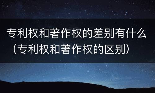 专利权和著作权的差别有什么（专利权和著作权的区别）