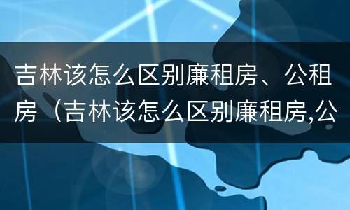 吉林该怎么区别廉租房、公租房（吉林该怎么区别廉租房,公租房呢）