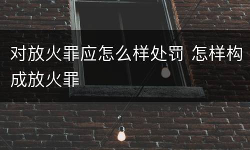 对放火罪应怎么样处罚 怎样构成放火罪