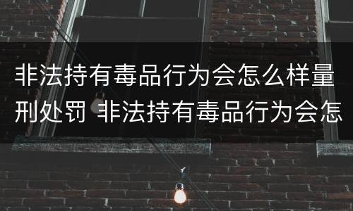 非法持有毒品行为会怎么样量刑处罚 非法持有毒品行为会怎么样量刑处罚