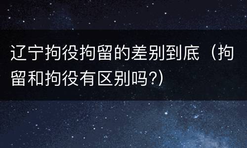 辽宁拘役拘留的差别到底（拘留和拘役有区别吗?）