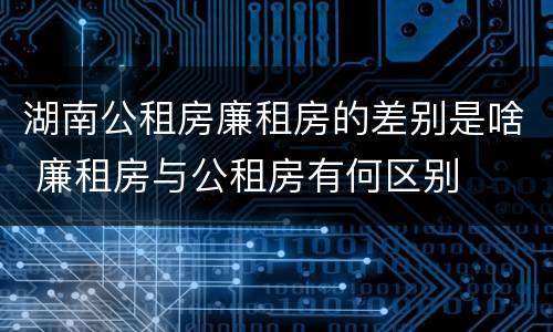 湖南公租房廉租房的差别是啥 廉租房与公租房有何区别