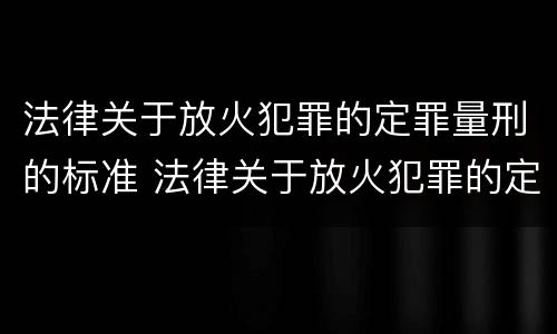 法律关于放火犯罪的定罪量刑的标准 法律关于放火犯罪的定罪量刑的标准是什么