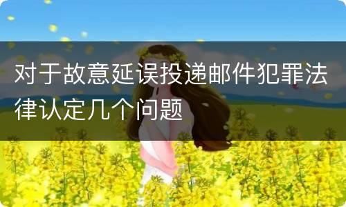 对于故意延误投递邮件犯罪法律认定几个问题