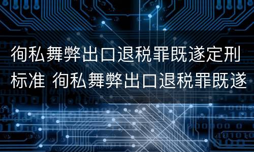徇私舞弊出口退税罪既遂定刑标准 徇私舞弊出口退税罪既遂定刑标准是多少