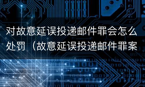 对故意延误投递邮件罪会怎么处罚（故意延误投递邮件罪案例）