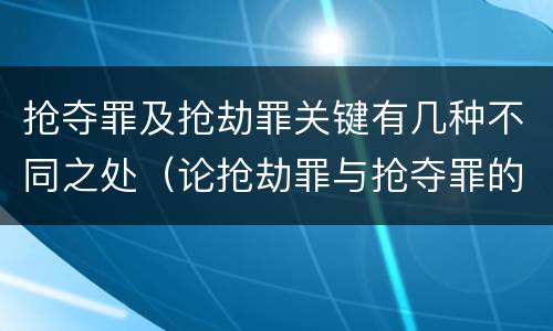 抢夺罪及抢劫罪关键有几种不同之处（论抢劫罪与抢夺罪的区别）
