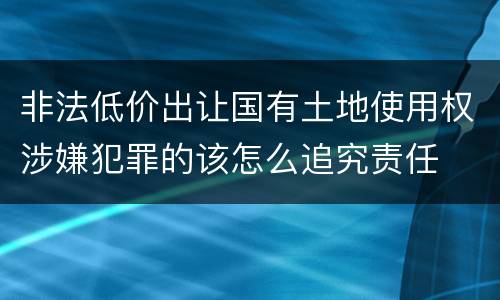 非法低价出让国有土地使用权涉嫌犯罪的该怎么追究责任