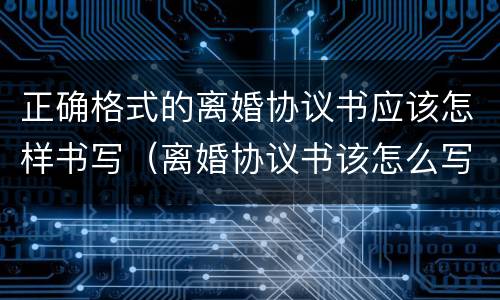 正确格式的离婚协议书应该怎样书写（离婚协议书该怎么写有什么要求格式）