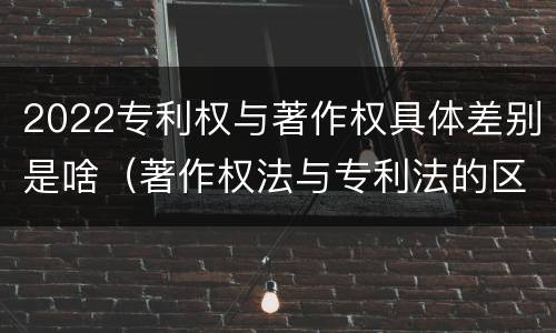 2022专利权与著作权具体差别是啥（著作权法与专利法的区别）