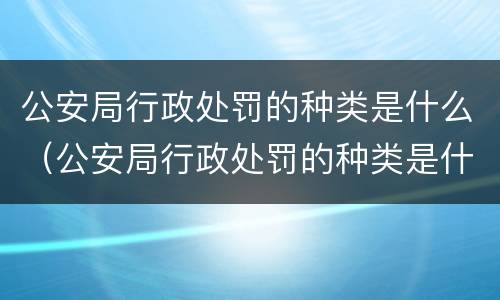 公安局行政处罚的种类是什么（公安局行政处罚的种类是什么呢）
