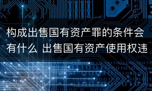 构成出售国有资产罪的条件会有什么 出售国有资产使用权违法吗