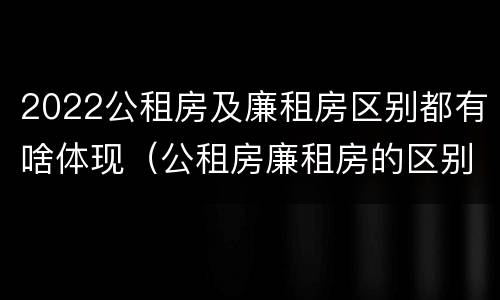 2022公租房及廉租房区别都有啥体现（公租房廉租房的区别有哪些）