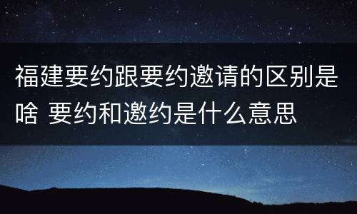 福建要约跟要约邀请的区别是啥 要约和邀约是什么意思