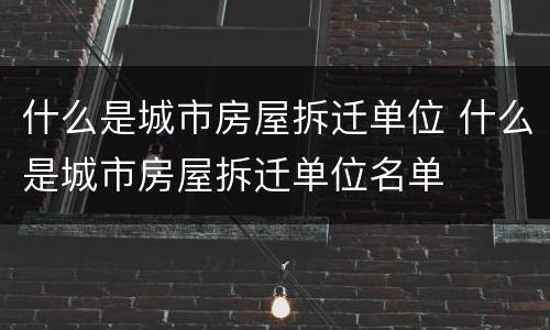 什么是城市房屋拆迁单位 什么是城市房屋拆迁单位名单