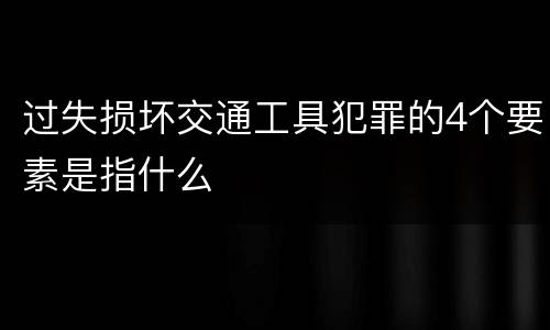 过失损坏交通工具犯罪的4个要素是指什么
