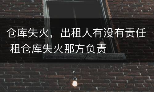 仓库失火，出租人有没有责任 租仓库失火那方负责