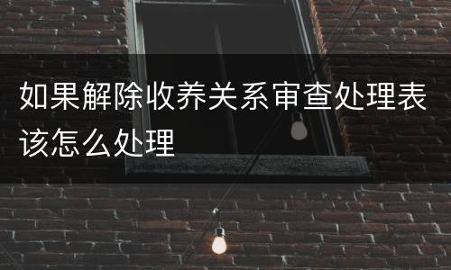 如果解除收养关系审查处理表该怎么处理
