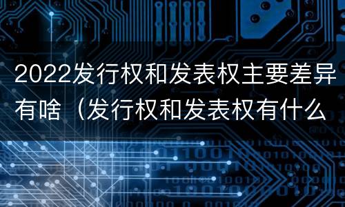 2022发行权和发表权主要差异有啥（发行权和发表权有什么区别）