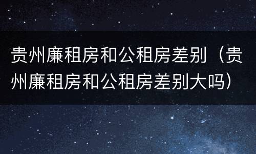 贵州廉租房和公租房差别（贵州廉租房和公租房差别大吗）