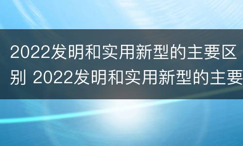 2022发明和实用新型的主要区别 2022发明和实用新型的主要区别是