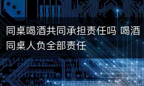 同桌喝酒共同承担责任吗 喝酒同桌人负全部责任