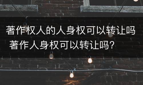 著作权人的人身权可以转让吗 著作人身权可以转让吗?