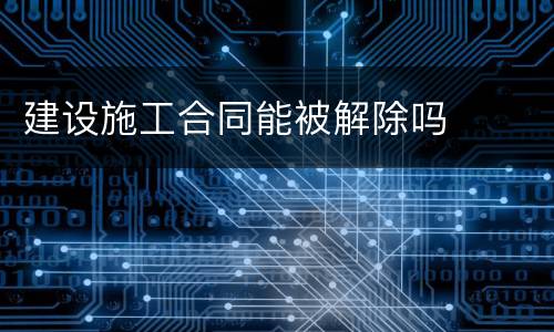 建设施工合同能被解除吗
