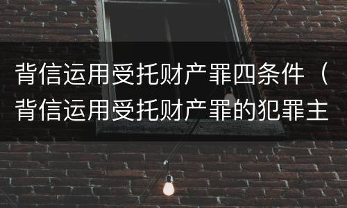 背信运用受托财产罪四条件（背信运用受托财产罪的犯罪主体包括）