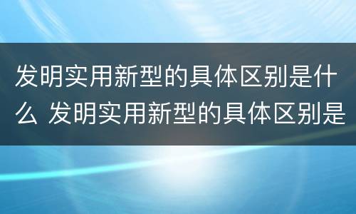 发明实用新型的具体区别是什么 发明实用新型的具体区别是什么和什么