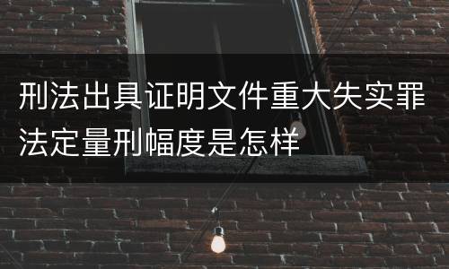 刑法出具证明文件重大失实罪法定量刑幅度是怎样