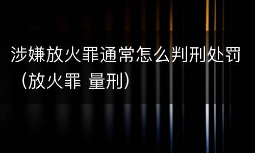 涉嫌放火罪通常怎么判刑处罚（放火罪 量刑）