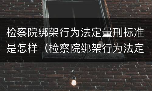 检察院绑架行为法定量刑标准是怎样（检察院绑架行为法定量刑标准是怎样的）
