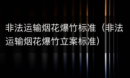 非法运输烟花爆竹标准（非法运输烟花爆竹立案标准）
