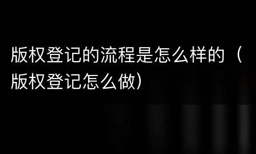 版权登记的流程是怎么样的（版权登记怎么做）