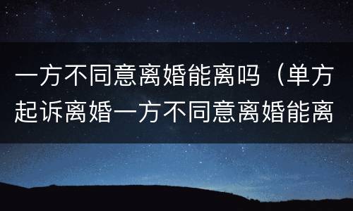 一方不同意离婚能离吗（单方起诉离婚一方不同意离婚能离吗）