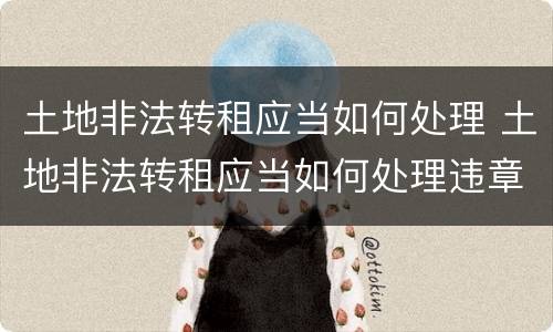 土地非法转租应当如何处理 土地非法转租应当如何处理违章