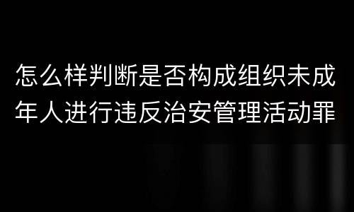 怎么样判断是否构成组织未成年人进行违反治安管理活动罪
