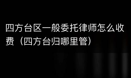 四方台区一般委托律师怎么收费（四方台归哪里管）
