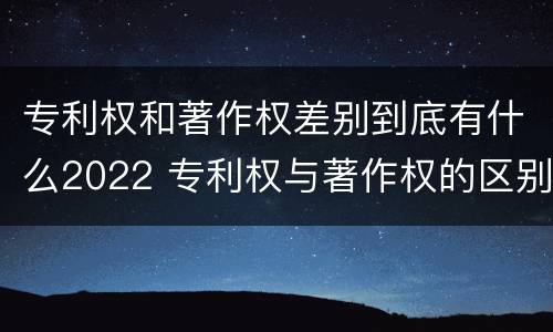 专利权和著作权差别到底有什么2022 专利权与著作权的区别与联系