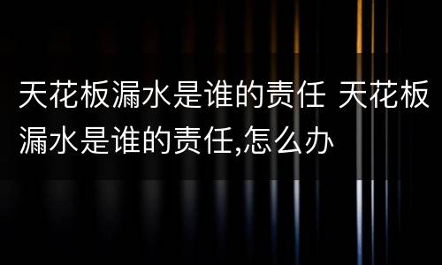天花板漏水是谁的责任 天花板漏水是谁的责任,怎么办