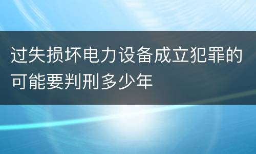 过失损坏电力设备成立犯罪的可能要判刑多少年